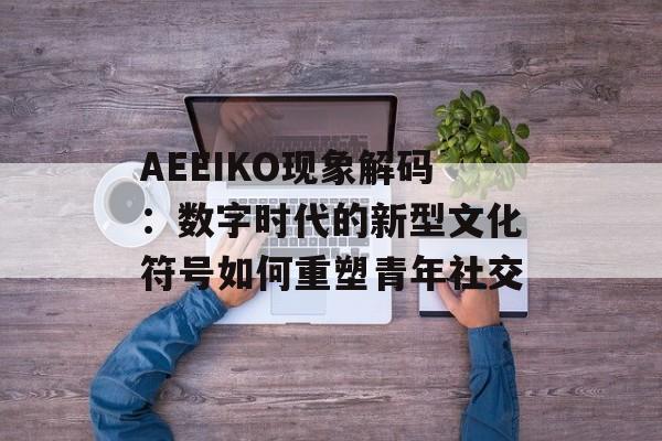 AEEIKO现象解码：数字时代的新型文化符号如何重塑青年社交-第1张图片-