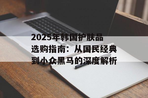 2025年韩国护肤品选购指南：从国民经典到小众黑马的深度解析-第1张图片-