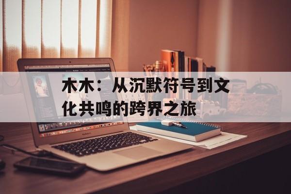 木木:从沉默符号到文化共鸣的跨界之旅-第1张图片- 木木:从沉默符号到文化共鸣的跨界之旅-第1张图片-