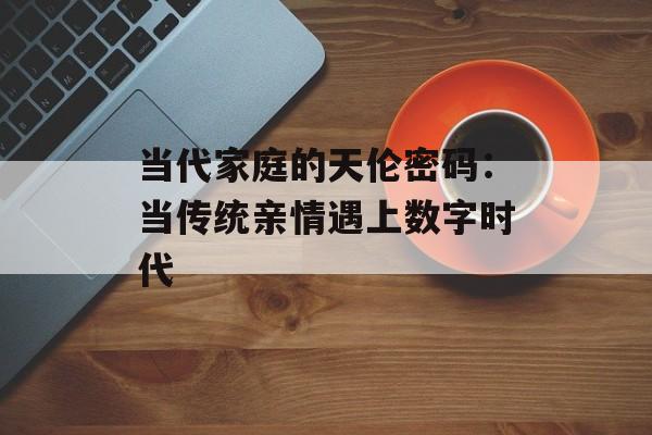当代家庭的天伦密码：当传统亲情遇上数字时代-第1张图片-