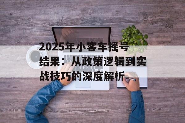 2025年小客车摇号结果：从政策逻辑到实战技巧的深度解析-第1张图片-