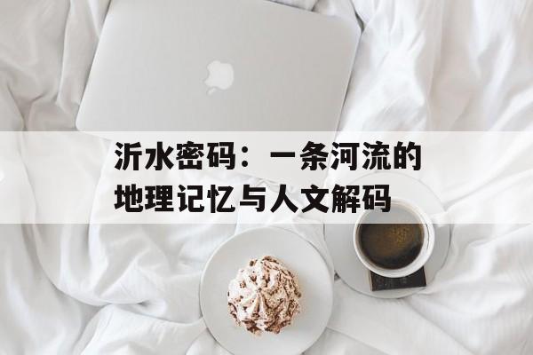 沂水密码:一条河流的地理记忆与人文解码-第1张图片- 沂水密码:一条河流的地理记忆与人文解码-第1张图片-