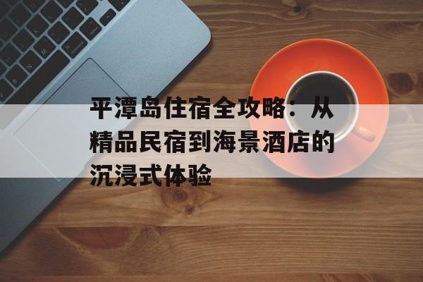 平潭岛住宿全攻略：从精品民宿到海景酒店的沉浸式体验-第1张图片-