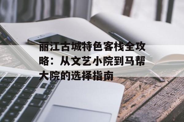 丽江古城特色客栈全攻略:从文艺小院到马帮大院的选择指南-第1张图片- 丽江古城特色客栈全攻略:从文艺小院到马帮大院的选择指南-第1张图片-