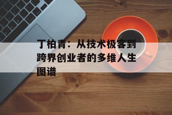丁柏青：从技术极客到跨界创业者的多维人生图谱-第1张图片-