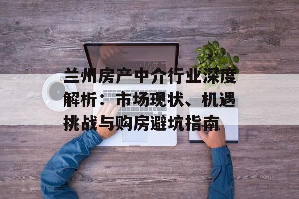 兰州房产中介行业深度解析：市场现状、机遇挑战与购房避坑指南-第1张图片-