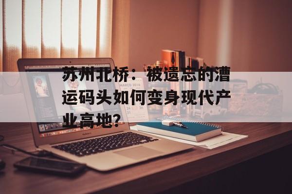 苏州北桥：被遗忘的漕运码头如何变身现代产业高地？-第1张图片-