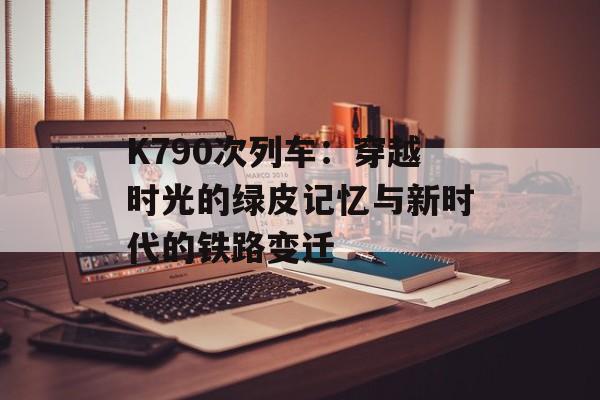 K790次列车：穿越时光的绿皮记忆与新时代的铁路变迁-第1张图片-