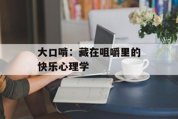 大口啃：藏在咀嚼里的快乐心理学-第1张图片-