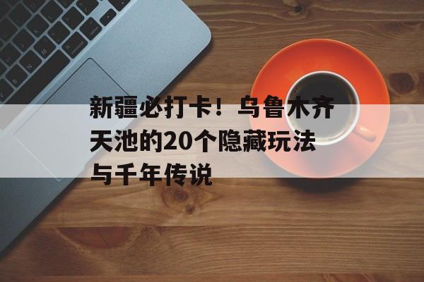 新疆必打卡！乌鲁木齐天池的20个隐藏玩法与千年传说-第1张图片-
