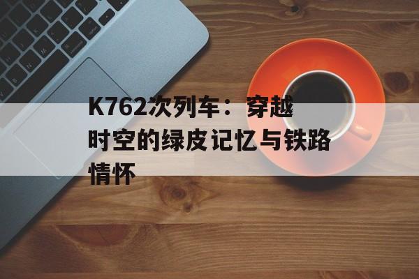K762次列车：穿越时空的绿皮记忆与铁路情怀-第1张图片-