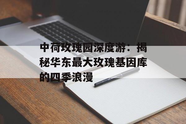 中荷玫瑰园深度游：揭秘华东最大玫瑰基因库的四季浪漫-第1张图片-