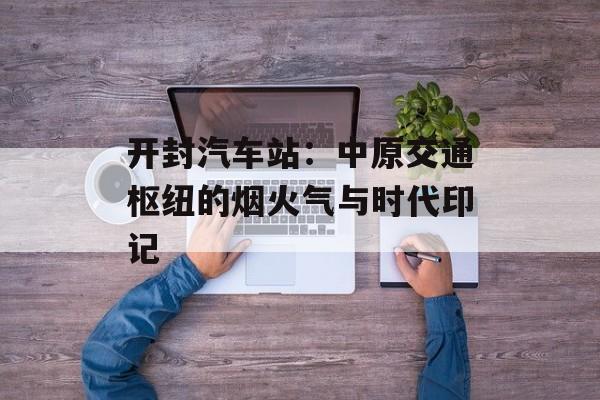 开封汽车站：中原交通枢纽的烟火气与时代印记-第1张图片-