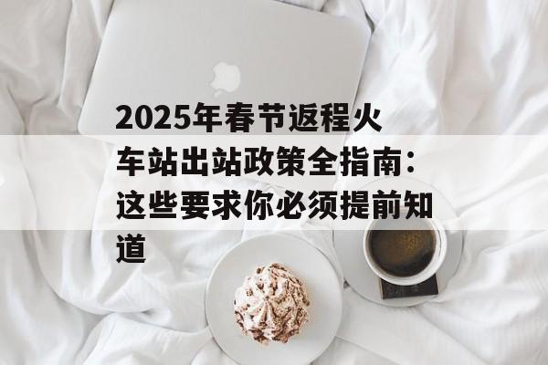 2025年春节返程火车站出站政策全指南：这些要求你必须提前知道-第1张图片-