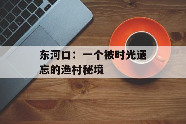 东河口：一个被时光遗忘的渔村秘境-第1张图片-