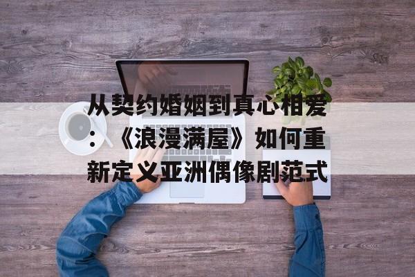 从契约婚姻到真心相爱:《浪漫满屋》如何重新定义亚洲偶像剧范式-第1张图片- 从契约婚姻到真心相爱:《浪漫满屋》如何重新定义亚洲偶像剧范式-第1张图片-