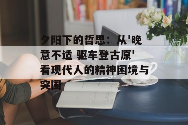 夕阳下的哲思：从'晚意不适 驱车登古原'看现代人的精神困境与突围-第1张图片-