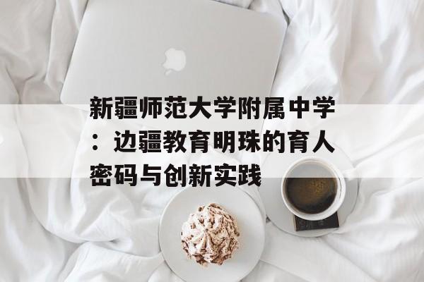 新疆师范大学附属中学：边疆教育明珠的育人密码与创新实践-第1张图片-