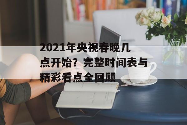 2021年央视春晚几点开始？完整时间表与精彩看点全回顾-第1张图片-
