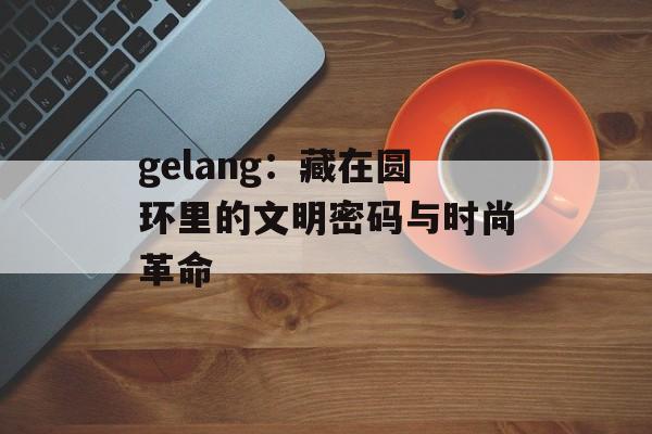 gelang：藏在圆环里的文明密码与时尚革命-第1张图片-