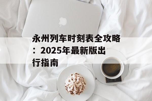永州列车时刻表全攻略:2025年最新版出行指南-第1张图片- 永州列车时刻表全攻略:2025年最新版出行指南-第1张图片-
