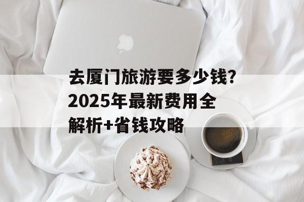 去厦门旅游要多少钱？2025年最新费用全解析+省钱攻略-第1张图片-