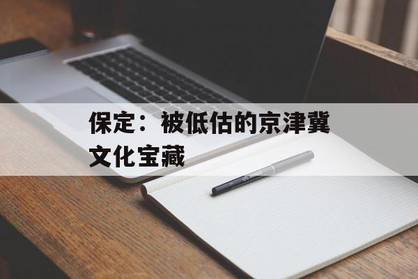 保定：被低估的京津冀文化宝藏-第1张图片-