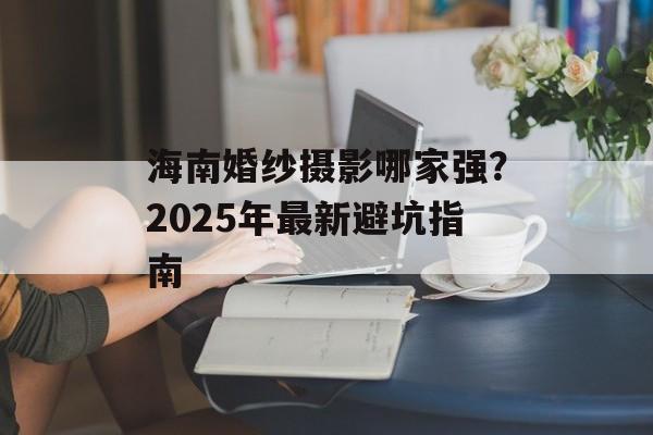 海南婚纱摄影哪家强？2025年最新避坑指南-第1张图片-