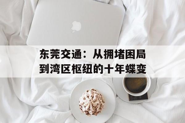 东莞交通：从拥堵困局到湾区枢纽的十年蝶变-第1张图片-