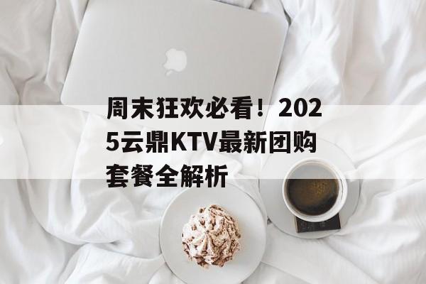 周末狂欢必看！2025云鼎KTV最新团购套餐全解析-第1张图片-
