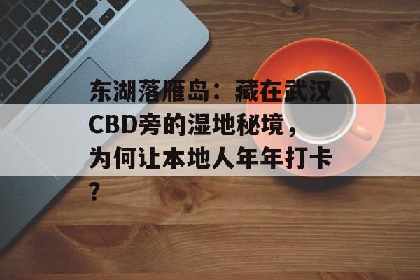东湖落雁岛：藏在武汉CBD旁的湿地秘境，为何让本地人年年打卡？-第1张图片-