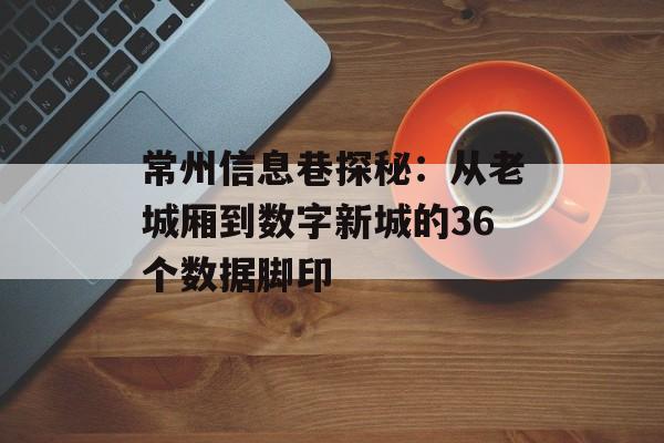 常州信息巷探秘：从老城厢到数字新城的36个数据脚印-第1张图片-