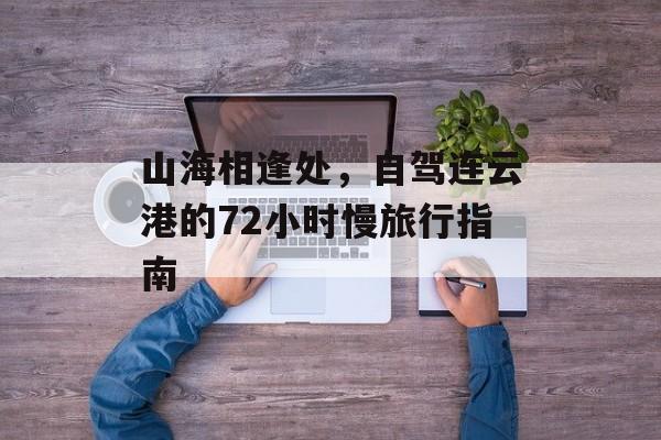 山海相逢处，自驾连云港的72小时慢旅行指南-第1张图片-