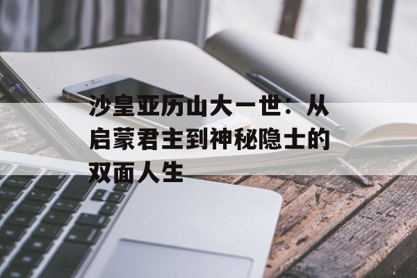 沙皇亚历山大一世:从启蒙君主到神秘隐士的双面人生-第1张图片- 沙皇亚历山大一世:从启蒙君主到神秘隐士的双面人生-第1张图片-