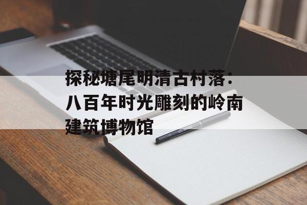 探秘塘尾明清古村落：八百年时光雕刻的岭南建筑博物馆-第1张图片-