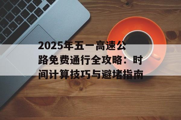 2025年五一高速公路免费通行全攻略：时间计算技巧与避堵指南-第1张图片-