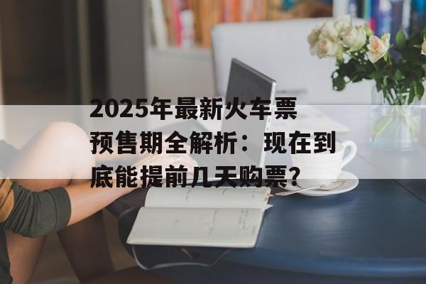 2025年最新火车票预售期全解析：现在到底能提前几天购票？-第1张图片-