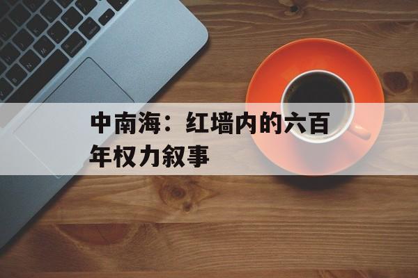中南海：红墙内的六百年权力叙事-第1张图片-