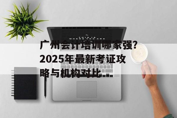 广州会计培训哪家强？2025年最新考证攻略与机构对比-第1张图片-