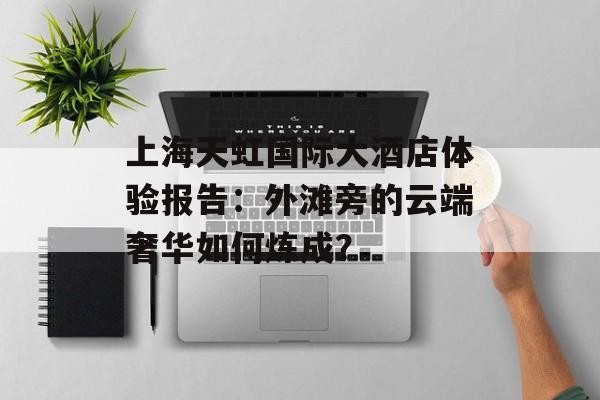 上海天虹国际大酒店体验报告:外滩旁的云端奢华如何炼成?-第1张图片- 上海天虹国际大酒店体验报告:外滩旁的云端奢华如何炼成?-第1张图片-