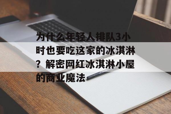 为什么年轻人排队3小时也要吃这家的冰淇淋？解密网红冰淇淋小屋的商业魔法-第1张图片-