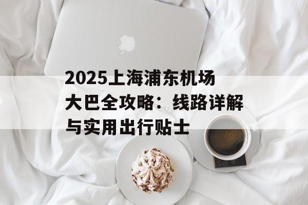 2025上海浦东机场大巴全攻略：线路详解与实用出行贴士-第1张图片-