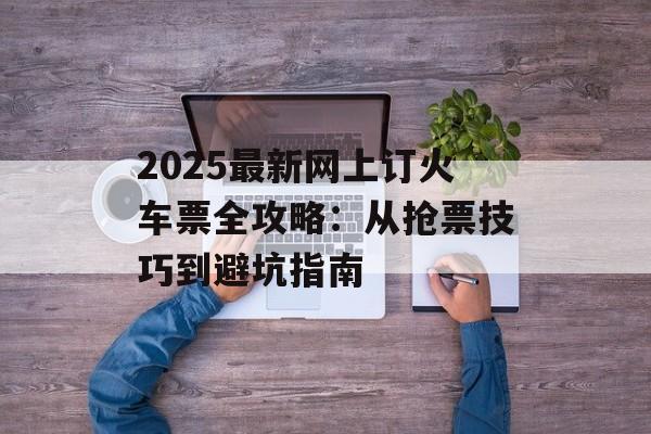 2025最新网上订火车票全攻略：从抢票技巧到避坑指南-第1张图片-