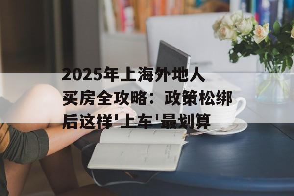 2025年上海外地人买房全攻略:政策松绑后这样'上车'最划算-第1张图片- 2025年上海外地人买房全攻略:政策松绑后这样'上车'最划算-第1张图片-