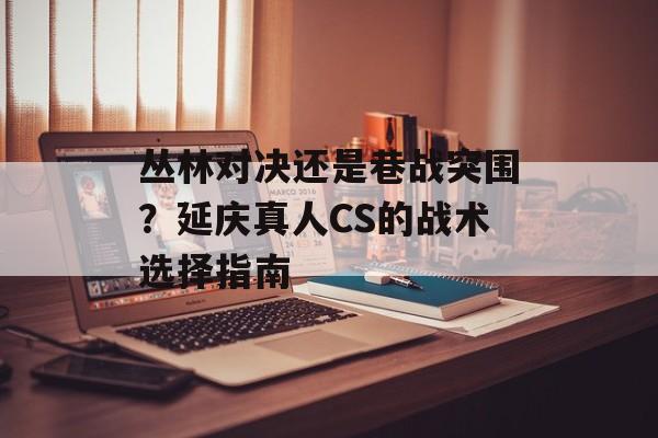 丛林对决还是巷战突围？延庆真人CS的战术选择指南-第1张图片-