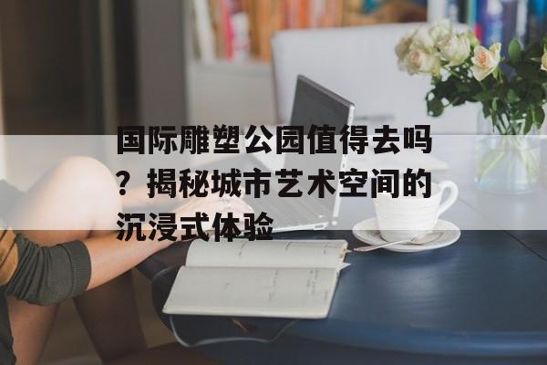 国际雕塑公园值得去吗？揭秘城市艺术空间的沉浸式体验-第1张图片-