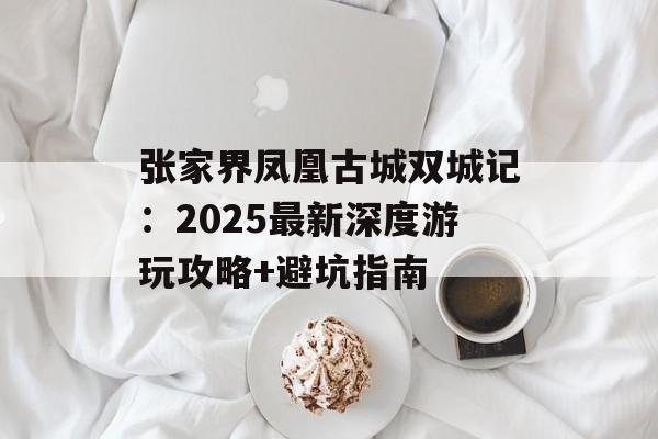 张家界凤凰古城双城记：2025最新深度游玩攻略+避坑指南-第1张图片-