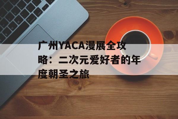 广州YACA漫展全攻略：二次元爱好者的年度朝圣之旅-第1张图片-