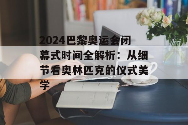 2024巴黎奥运会闭幕式时间全解析:从细节看奥林匹克的仪式美学-第1张图片- 2024巴黎奥运会闭幕式时间全解析:从细节看奥林匹克的仪式美学-第1张图片-