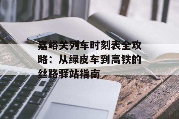 嘉峪关列车时刻表全攻略：从绿皮车到高铁的丝路驿站指南-第1张图片-